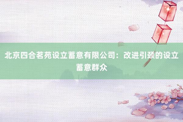 北京四合茗苑设立蓄意有限公司：改进引颈的设立蓄意群众